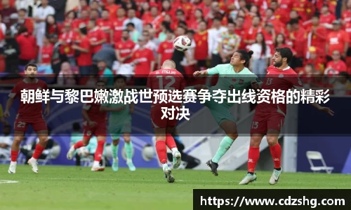 朝鲜与黎巴嫩激战世预选赛争夺出线资格的精彩对决