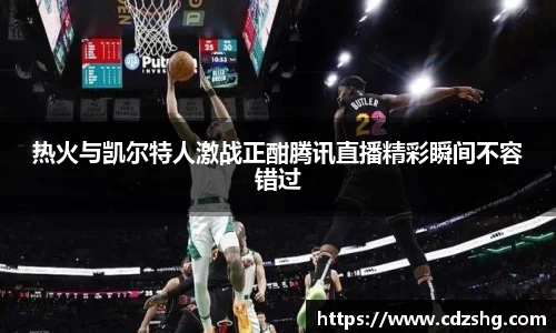 热火与凯尔特人激战正酣腾讯直播精彩瞬间不容错过