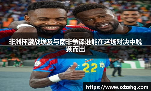 非洲杯激战埃及与南非争锋谁能在这场对决中脱颖而出